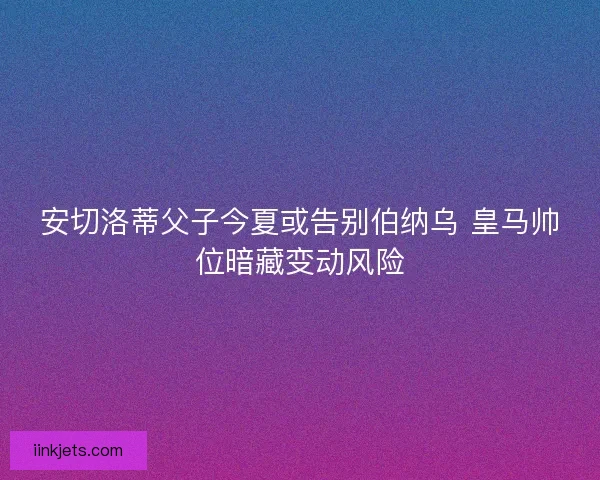安切洛蒂父子今夏或告别伯纳乌 皇马帅位暗藏变动风险