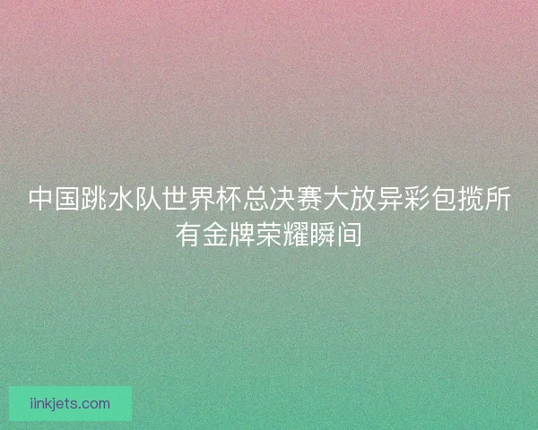 中国跳水队世界杯总决赛大放异彩包揽所有金牌荣耀瞬间