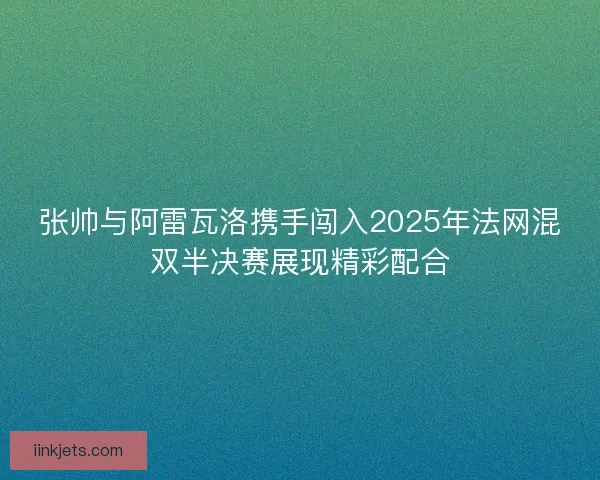 张帅与阿雷瓦洛携手闯入2025年法网混双半决赛展现精彩配合