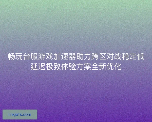 畅玩台服游戏加速器助力跨区对战稳定低延迟极致体验方案全新优化