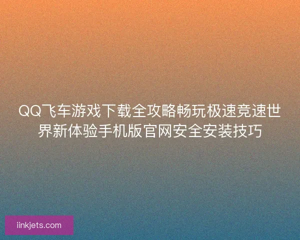 QQ飞车游戏下载全攻略畅玩极速竞速世界新体验手机版官网安全安装技巧
