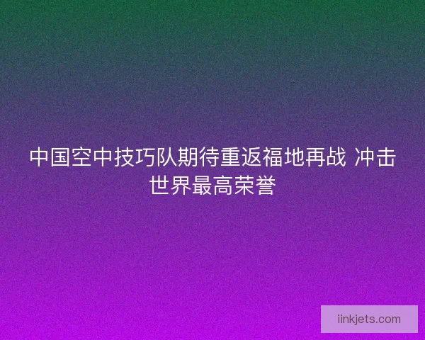 中国空中技巧队期待重返福地再战 冲击世界最高荣誉