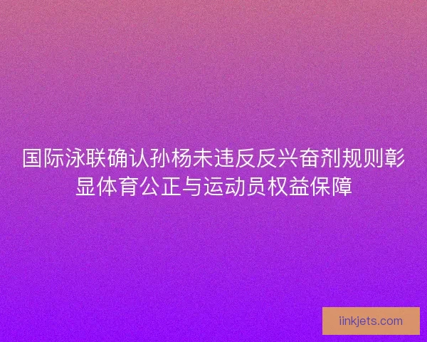 国际泳联确认孙杨未违反反兴奋剂规则彰显体育公正与运动员权益保障