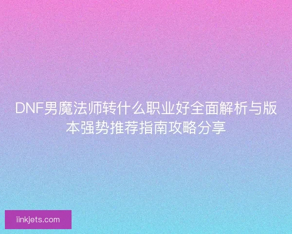 DNF男魔法师转什么职业好全面解析与版本强势推荐指南攻略分享