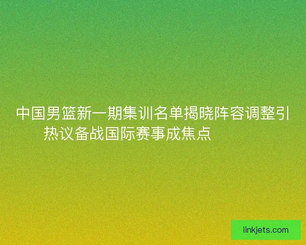 中国男篮新一期集训名单揭晓阵容调整引热议备战国际赛事成焦点 🏀🇨🇳