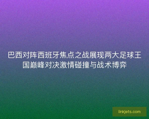 巴西对阵西班牙焦点之战展现两大足球王国巅峰对决激情碰撞与战术博弈